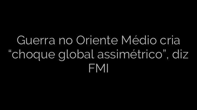 ​Guerra no Oriente Médio cria “choque global assimétrico”, diz FMI 